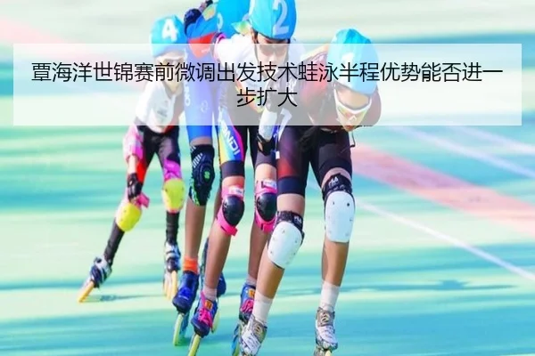 覃海洋世锦赛前微调出发技术蛙泳半程优势能否进一步扩大